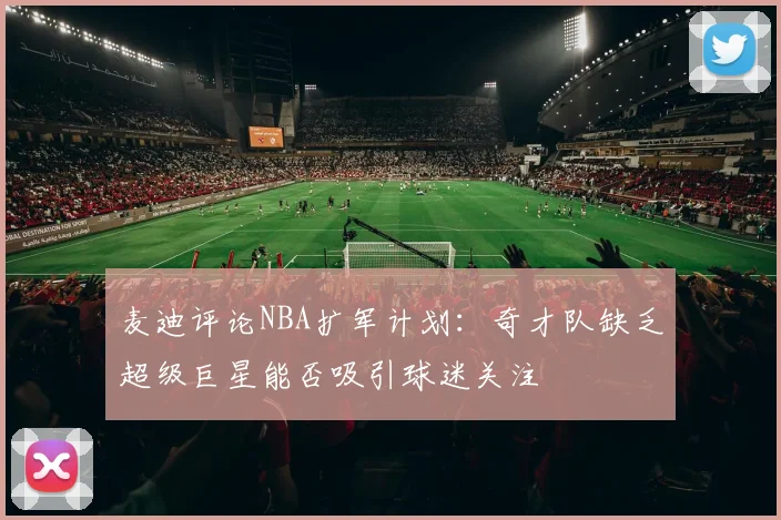 麦迪评论NBA扩军计划：奇才队缺乏超级巨星能否吸引球迷关注