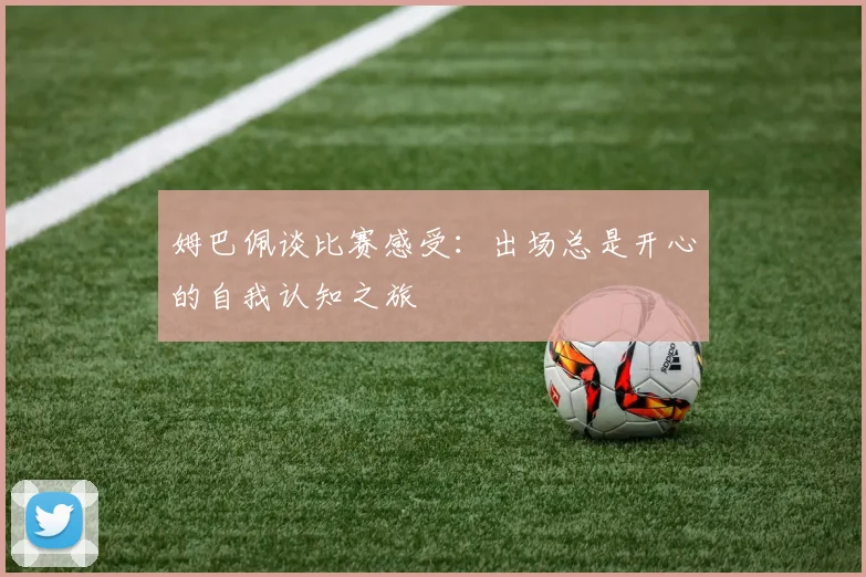 姆巴佩谈比赛感受：出场总是开心的自我认知之旅