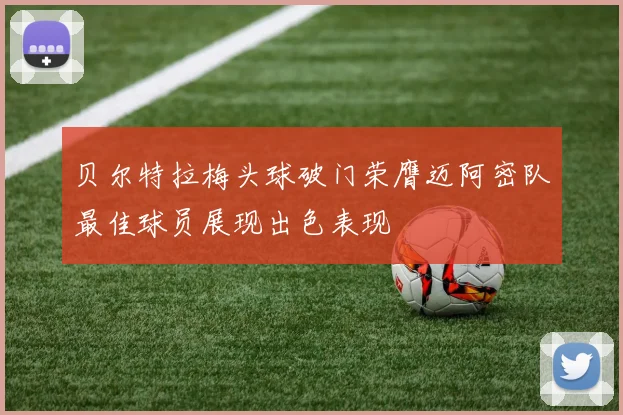 贝尔特拉梅头球破门荣膺迈阿密队最佳球员展现出色表现