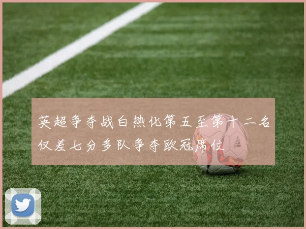 英超争夺战白热化第五至第十二名仅差七分多队争夺欧冠席位