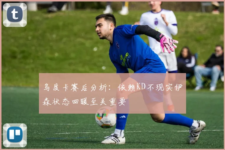 乌度卡赛后分析：依赖KD不现实伊森状态回暖至关重要