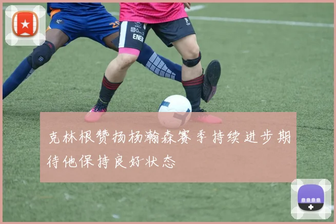 克林根赞扬杨瀚森赛季持续进步期待他保持良好状态