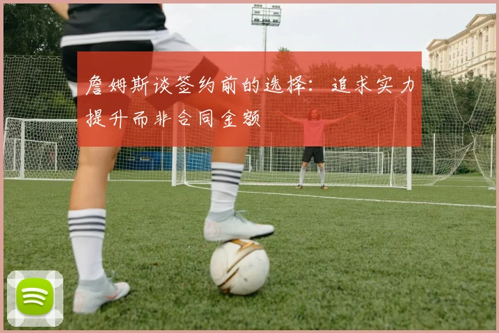 詹姆斯谈签约前的选择：追求实力提升而非合同金额