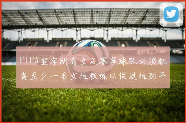 FIFA宣布所有女足赛事球队必须配备至少一名女性教练以促进性别平等