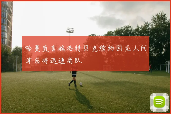 哈曼直言施洛特贝克续约因无人问津或将迅速离队