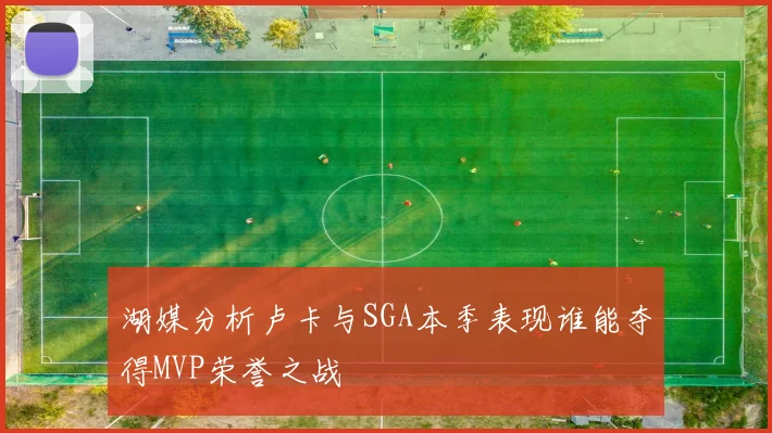 湖媒分析卢卡与SGA本季表现谁能夺得MVP荣誉之战