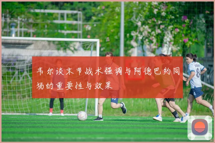 韦尔谈末节战术强调与阿德巴约同场的重要性与效果